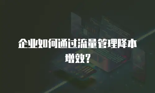 企业如何通过流量管理降本增效？