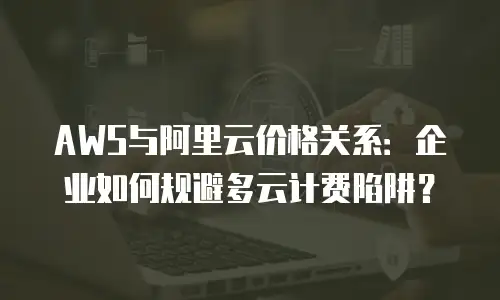 AWS与阿里云价格关系：企业如何规避多云计费陷阱？