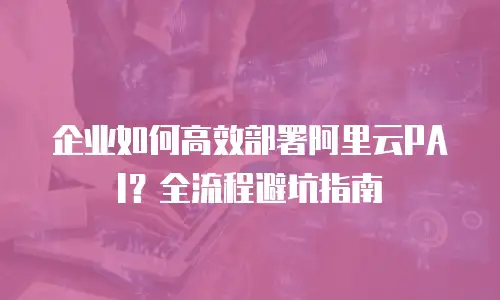 企业如何高效部署阿里云PAI？全流程避坑指南