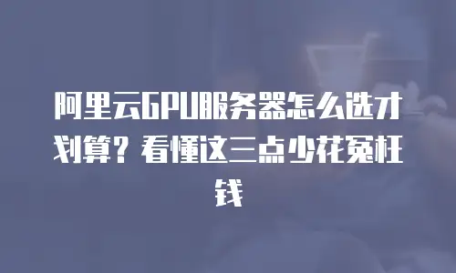 阿里云GPU服务器怎么选才划算？看懂这三点少花冤枉钱