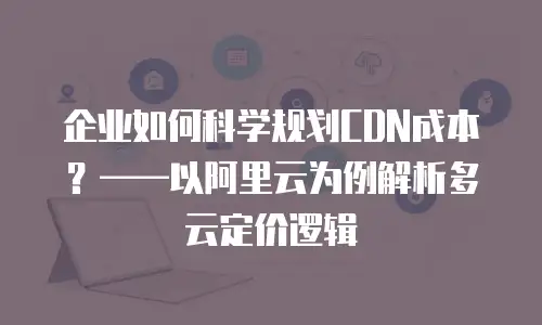 企业如何科学规划CDN成本？&mdash;&mdash;以阿里云为例解析多云定价逻辑