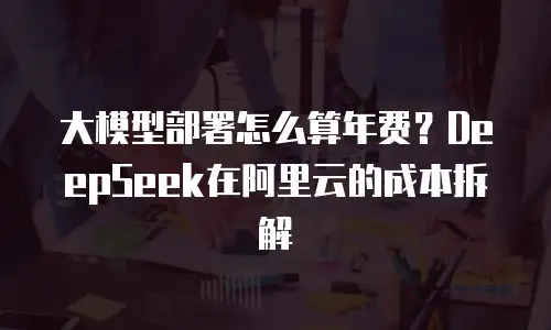 大模型部署怎么算年费？DeepSeek在阿里云的成本拆解