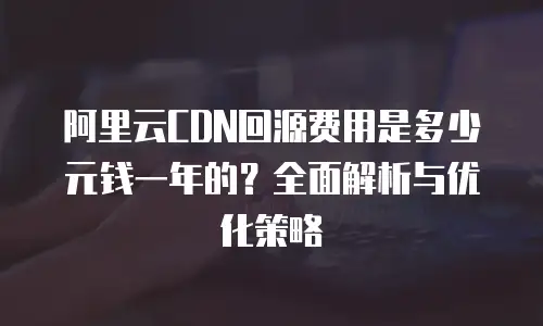 阿里云CDN回源费用是多少元钱一年的？全面解析与优化策略
