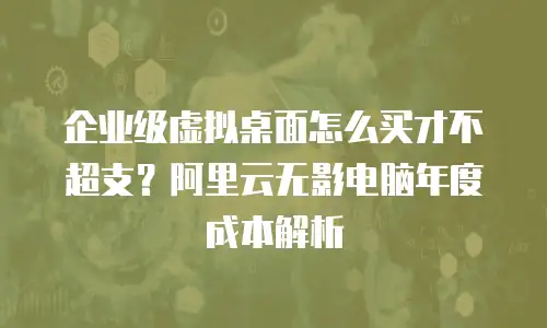 企业级虚拟桌面怎么买才不超支？阿里云无影电脑年度成本解析