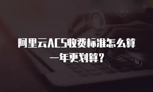 阿里云ACS收费标准怎么算一年更划算？
