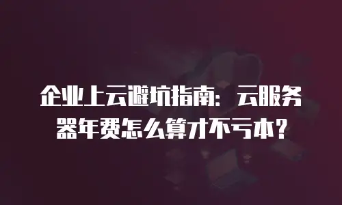 企业上云避坑指南：云服务器年费怎么算才不亏本？