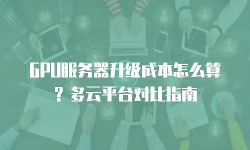 GPU服务器升级成本怎么算？多云平台对比指南