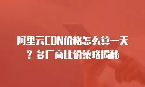 阿里云CDN价格怎么算一天？多厂商比价策略揭秘