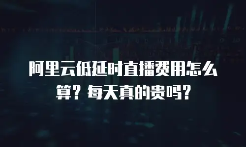 阿里云低延时直播费用怎么算？每天真的贵吗？