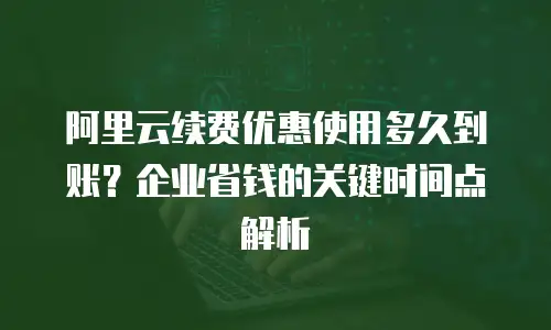 阿里云续费优惠使用多久到账？企业省钱的关键时间点解析