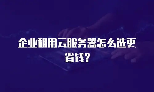 企业租用云服务器怎么选更省钱？