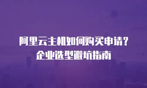 阿里云主机如何购买申请？企业选型避坑指南