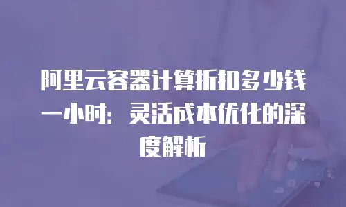 阿里云容器计算折扣多少钱一小时：灵活成本优化的深度解析