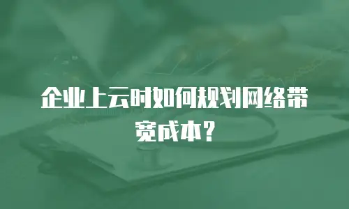 企业上云时如何规划网络带宽成本？
