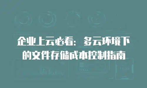 企业上云必看：多云环境下的文件存储成本控制指南