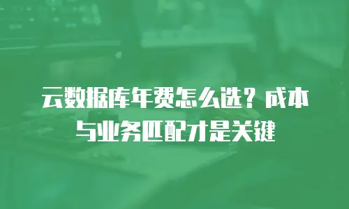 云数据库年费怎么选？成本与业务匹配才是关键
