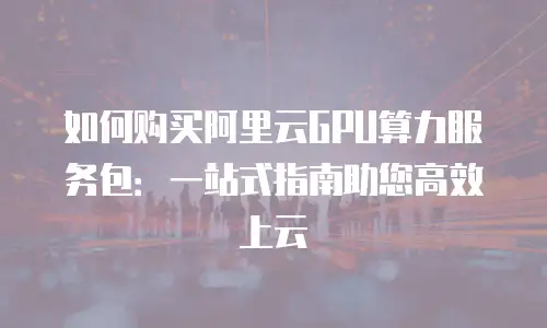 如何购买阿里云GPU算力服务包：一站式指南助您高效上云