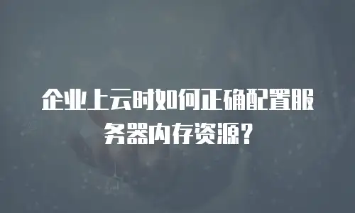 企业上云时如何正确配置服务器内存资源？