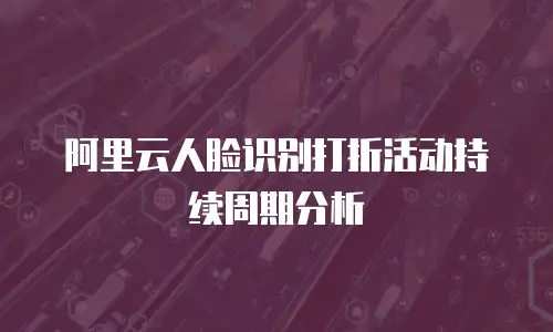 阿里云人脸识别打折活动持续周期分析