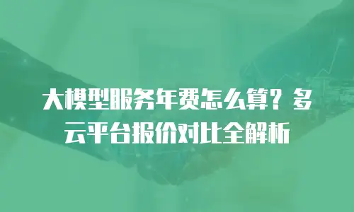 大模型服务年费怎么算？多云平台报价对比全解析
