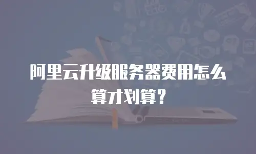 阿里云升级服务器费用怎么算才划算？