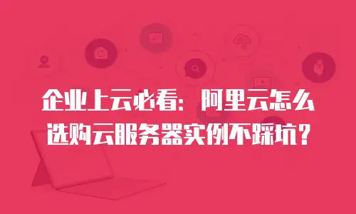 企业上云必看：阿里云怎么选购云服务器实例不踩坑？