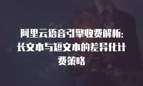 阿里云语音引擎收费解析：长文本与短文本的差异化计费策略