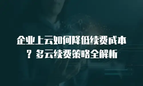 企业上云如何降低续费成本？多云续费策略全解析