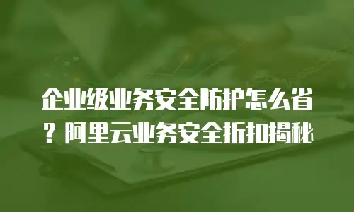 企业级业务安全防护怎么省？阿里云业务安全折扣揭秘
