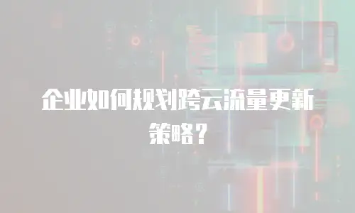 企业如何规划跨云流量更新策略？