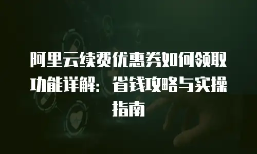 阿里云续费优惠券如何领取功能详解：省钱攻略与实操指南