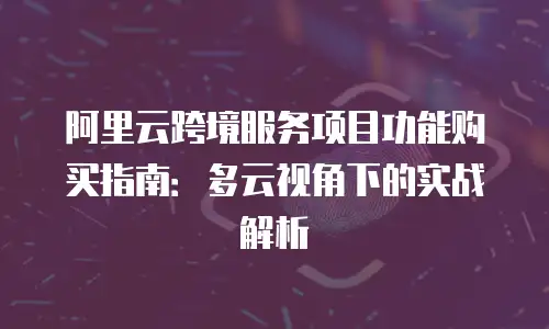 阿里云跨境服务项目功能购买指南：多云视角下的实战解析