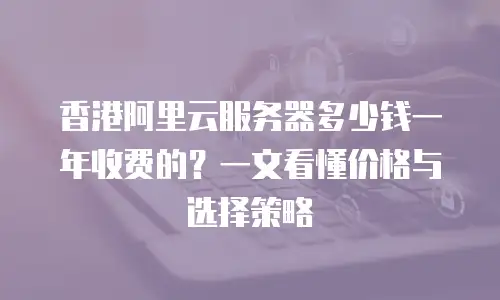 香港阿里云服务器多少钱一年收费的？一文看懂价格与选择策略