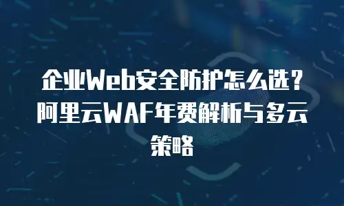 企业Web安全防护怎么选？阿里云WAF年费解析与多云策略
