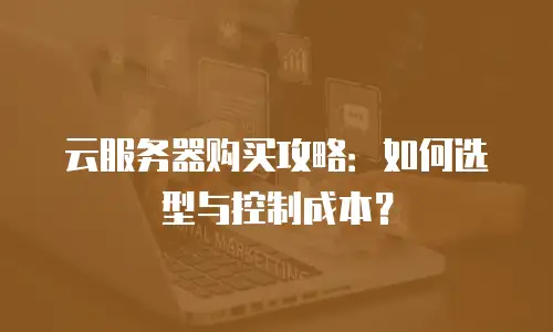 云服务器购买攻略：如何选型与控制成本？