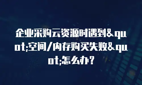 企业采购云资源时遇到"空间/内存购买失败"怎么办？