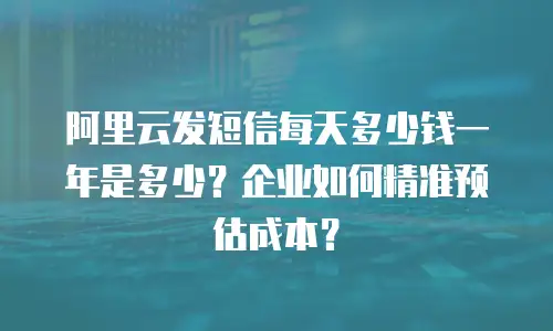 阿里云发短信每天多少钱一年是多少？企业如何精准预估成本？