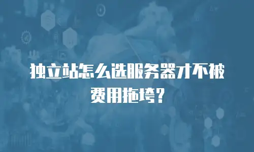 独立站怎么选服务器才不被费用拖垮？