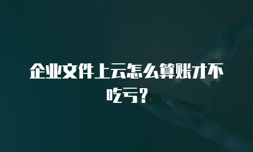企业文件上云怎么算账才不吃亏？