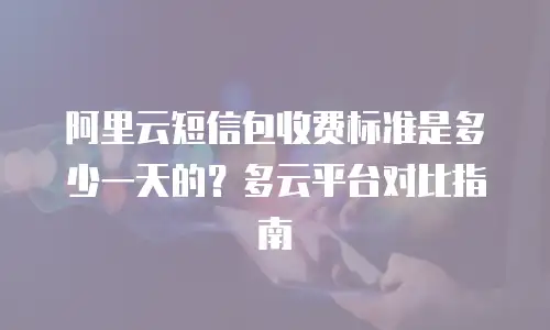 阿里云短信包收费标准是多少一天的？多云平台对比指南