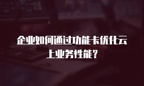 企业如何通过功能卡优化云上业务性能？