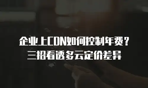 企业上CDN如何控制年费？三招看透多云定价差异