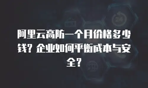 阿里云高防一个月价格多少钱？企业如何平衡成本与安全？