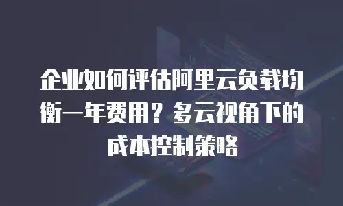 企业如何评估阿里云负载均衡一年费用？多云视角下的成本控制策略