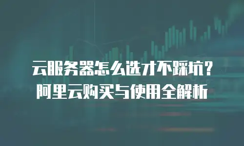 云服务器怎么选才不踩坑？阿里云购买与使用全解析