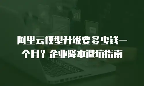 阿里云模型升级要多少钱一个月？企业降本避坑指南