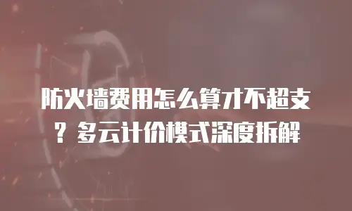 防火墙费用怎么算才不超支？多云计价模式深度拆解