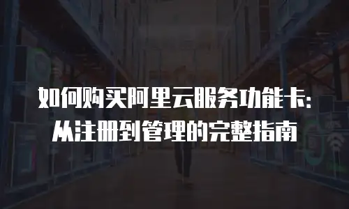 如何购买阿里云服务功能卡：从注册到管理的完整指南