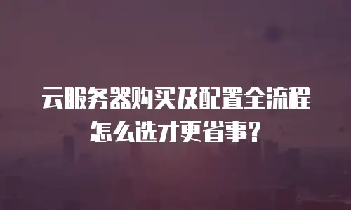 云服务器购买及配置全流程怎么选才更省事？