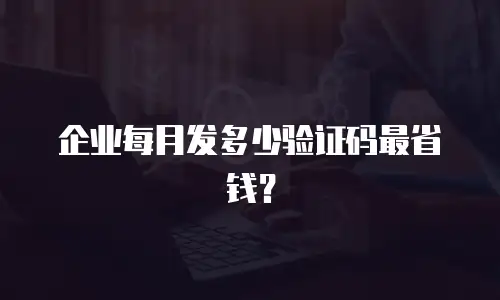 企业每月发多少验证码最省钱？